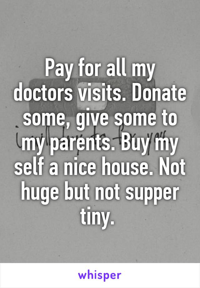 Pay for all my doctors visits. Donate some, give some to my parents. Buy my self a nice house. Not huge but not supper tiny. 