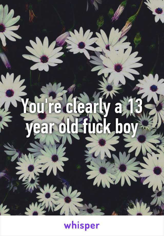 You're clearly a 13 year old fuck boy