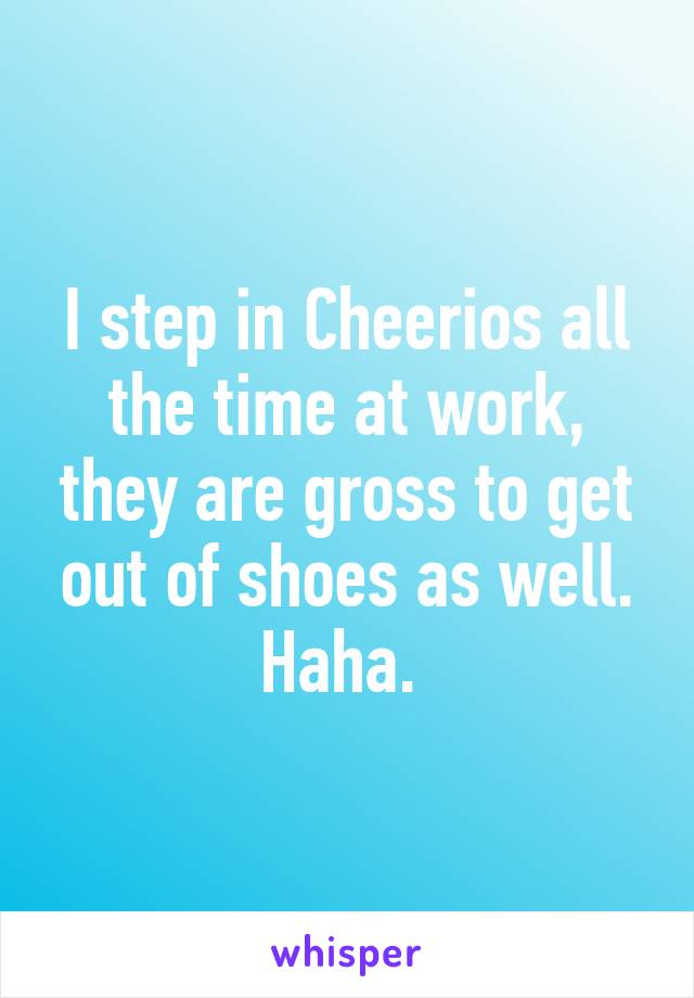 I step in Cheerios all the time at work, they are gross to get out of shoes as well. Haha. 