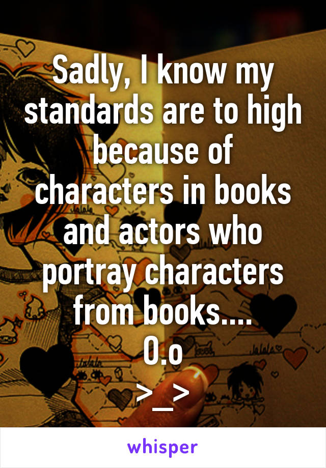 Sadly, I know my standards are to high because of characters in books and actors who portray characters from books....
O.o
>_>