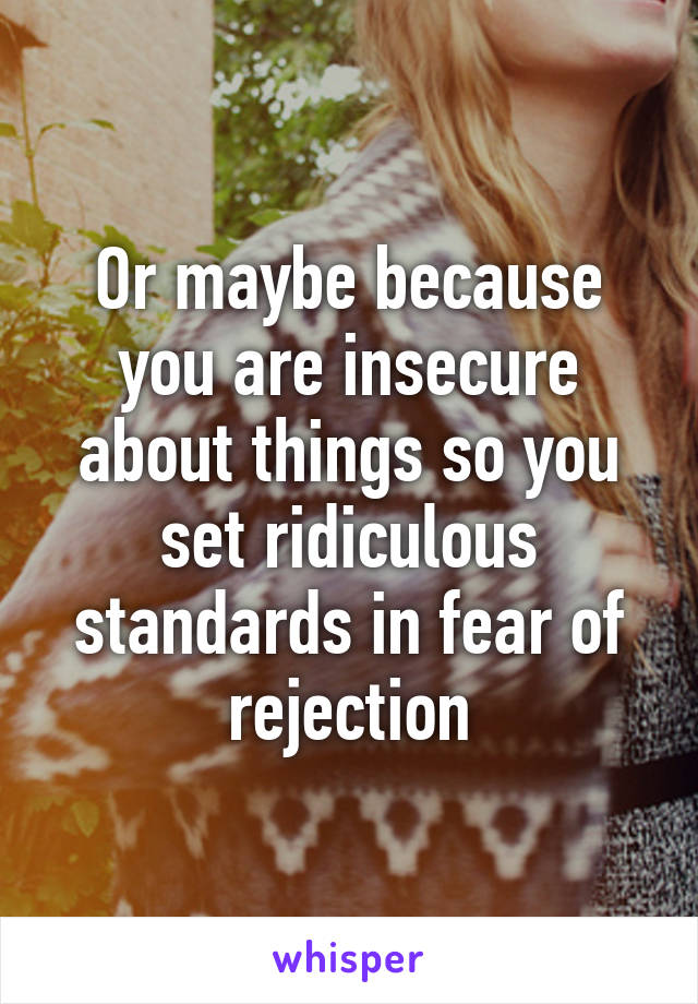 Or maybe because you are insecure about things so you set ridiculous standards in fear of rejection