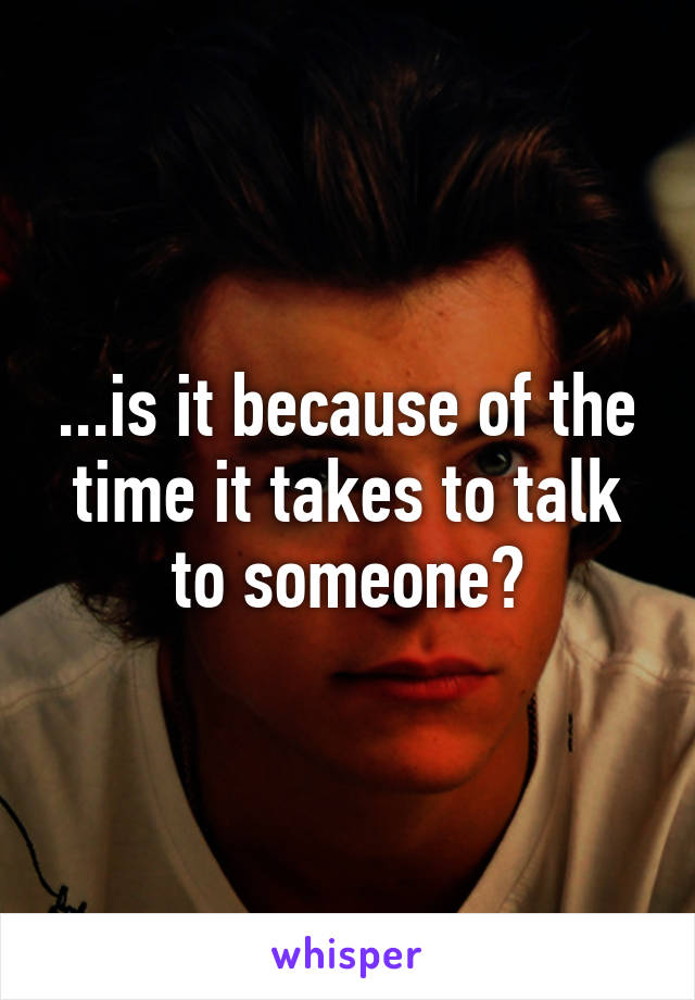 ...is it because of the time it takes to talk to someone?