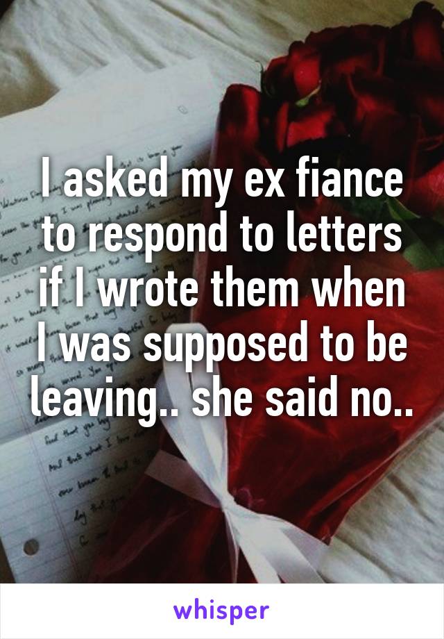 I asked my ex fiance to respond to letters if I wrote them when I was supposed to be leaving.. she said no.. 