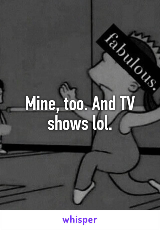 Mine, too. And TV shows lol.