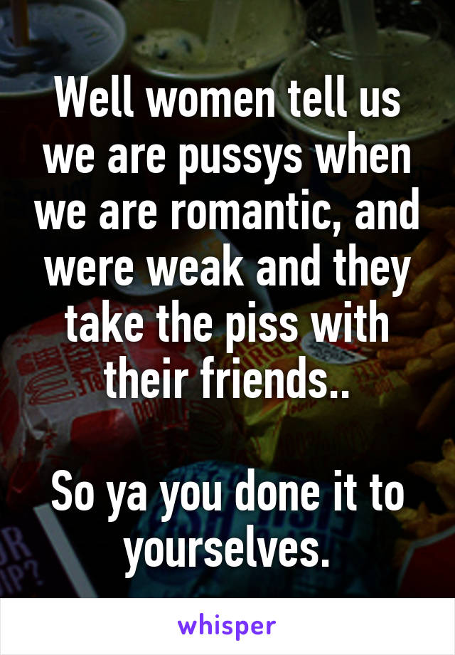 Well women tell us we are pussys when we are romantic, and were weak and they take the piss with their friends..

So ya you done it to yourselves.
