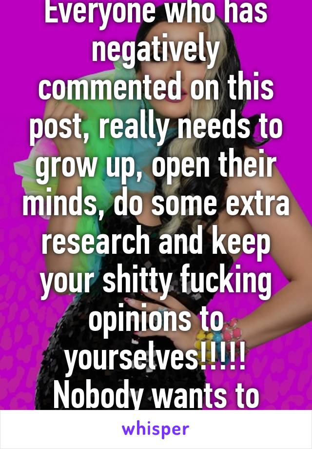 Everyone who has negatively commented on this post, really needs to grow up, open their minds, do some extra research and keep your shitty fucking opinions to yourselves!!!!!
Nobody wants to hear it.