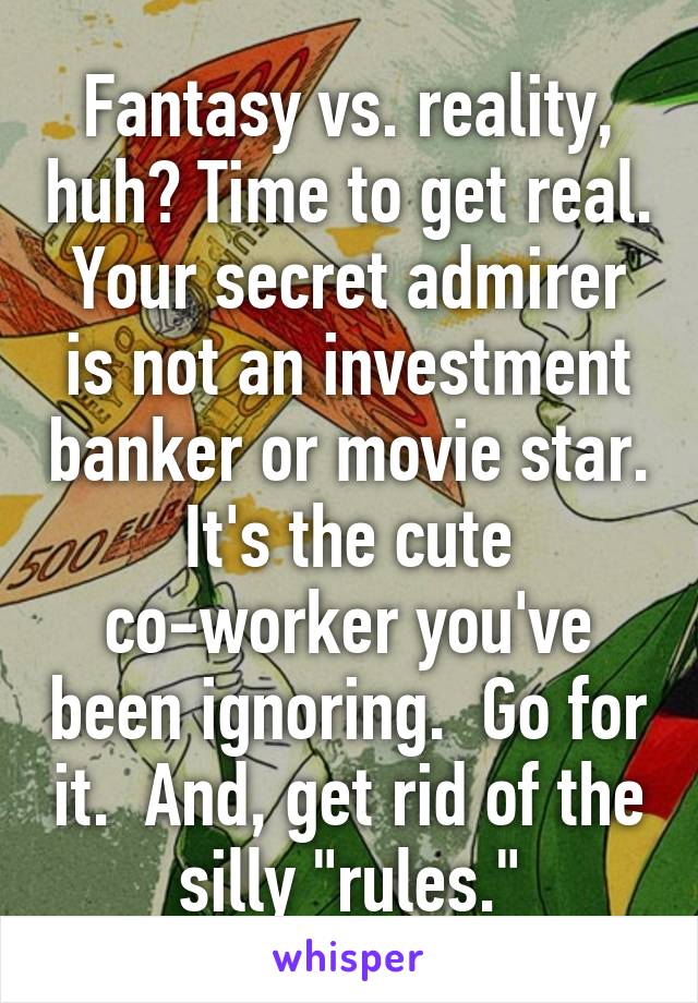 Fantasy vs. reality, huh? Time to get real. Your secret admirer is not an investment banker or movie star. It's the cute co-worker you've been ignoring.  Go for it.  And, get rid of the silly "rules."