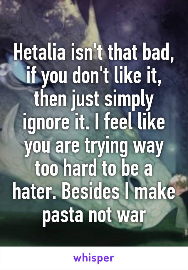 Hetalia isn't that bad, if you don't like it, then just simply ignore it. I feel like you are trying way too hard to be a hater. Besides I make pasta not war
