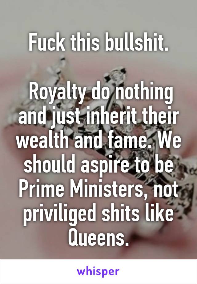 Fuck this bullshit.

 Royalty do nothing and just inherit their wealth and fame. We should aspire to be Prime Ministers, not priviliged shits like Queens.