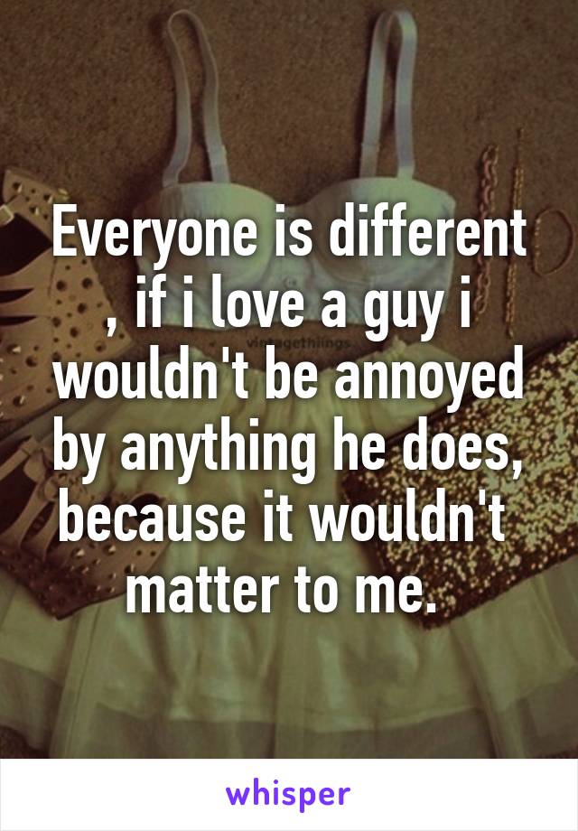 Everyone is different , if i love a guy i wouldn't be annoyed by anything he does, because it wouldn't  matter to me. 