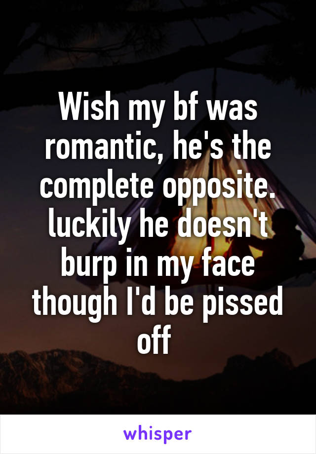 Wish my bf was romantic, he's the complete opposite. luckily he doesn't burp in my face though I'd be pissed off 