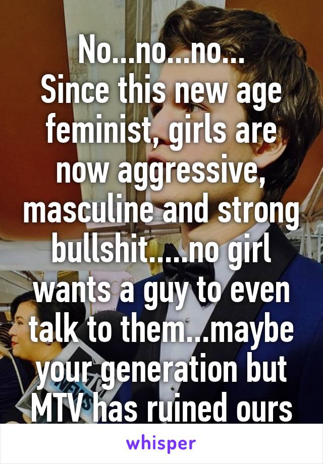 No...no...no...
Since this new age feminist, girls are now aggressive, masculine and strong bullshit.....no girl wants a guy to even talk to them...maybe your generation but MTV has ruined ours