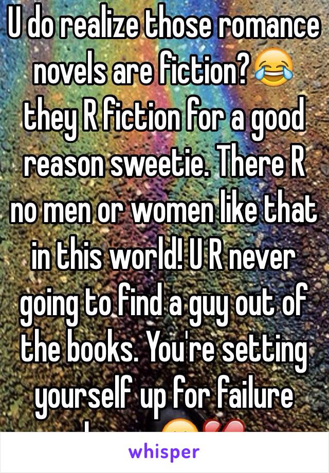 U do realize those romance novels are fiction?😂 they R fiction for a good reason sweetie. There R no men or women like that in this world! U R never going to find a guy out of the books. You're setting yourself up for failure honey 😕💔