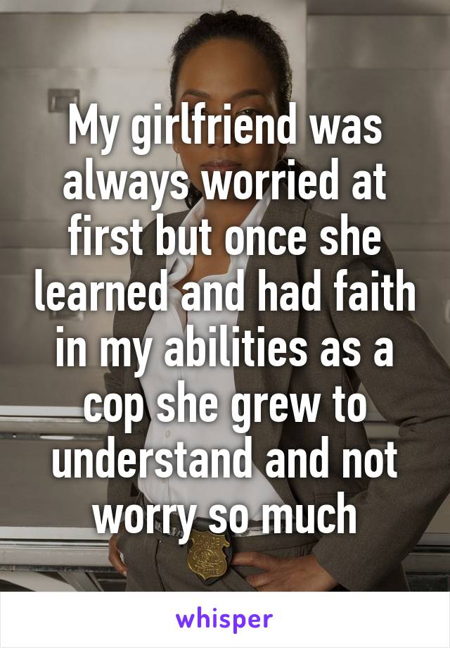 My girlfriend was always worried at first but once she learned and had faith in my abilities as a cop she grew to understand and not worry so much