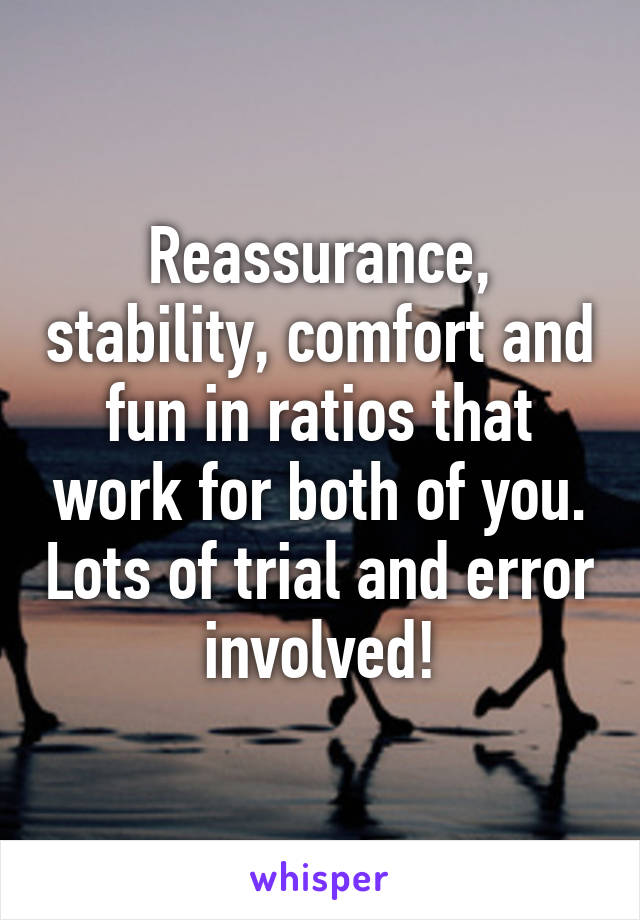 Reassurance, stability, comfort and fun in ratios that work for both of you. Lots of trial and error involved!