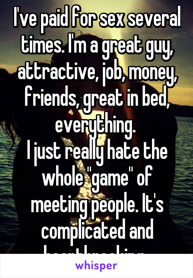 I've paid for sex several times. I'm a great guy, attractive, job, money, friends, great in bed, everything. 
I just really hate the whole "game" of meeting people. It's complicated and heartbreaking. 