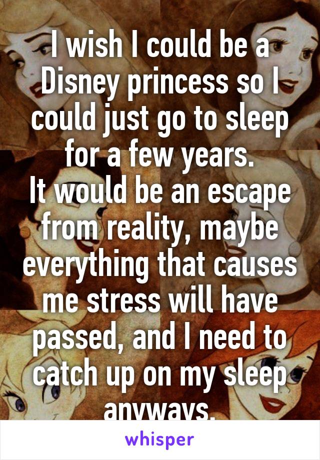 I wish I could be a Disney princess so I could just go to sleep for a few years.
It would be an escape from reality, maybe everything that causes me stress will have passed, and I need to catch up on my sleep anyways.