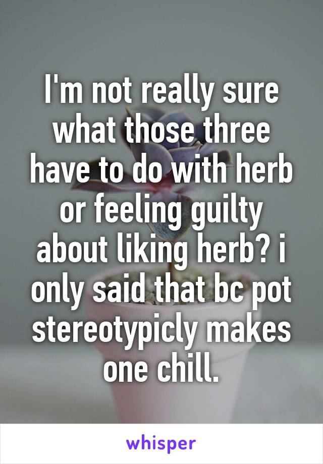 I'm not really sure what those three have to do with herb or feeling guilty about liking herb? i only said that bc pot stereotypicly makes one chill.