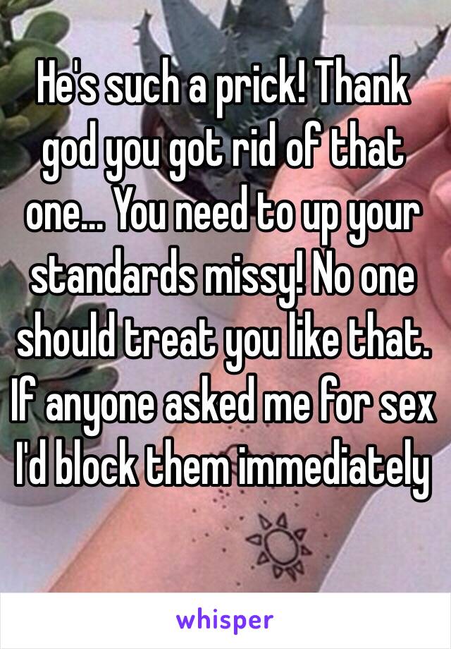 He's such a prick! Thank god you got rid of that one... You need to up your standards missy! No one should treat you like that. If anyone asked me for sex I'd block them immediately 