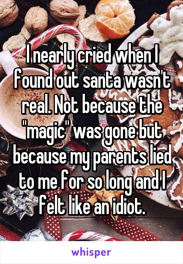 I nearly cried when I found out santa wasn't real. Not because the "magic" was gone but because my parents lied to me for so long and I felt like an idiot.
