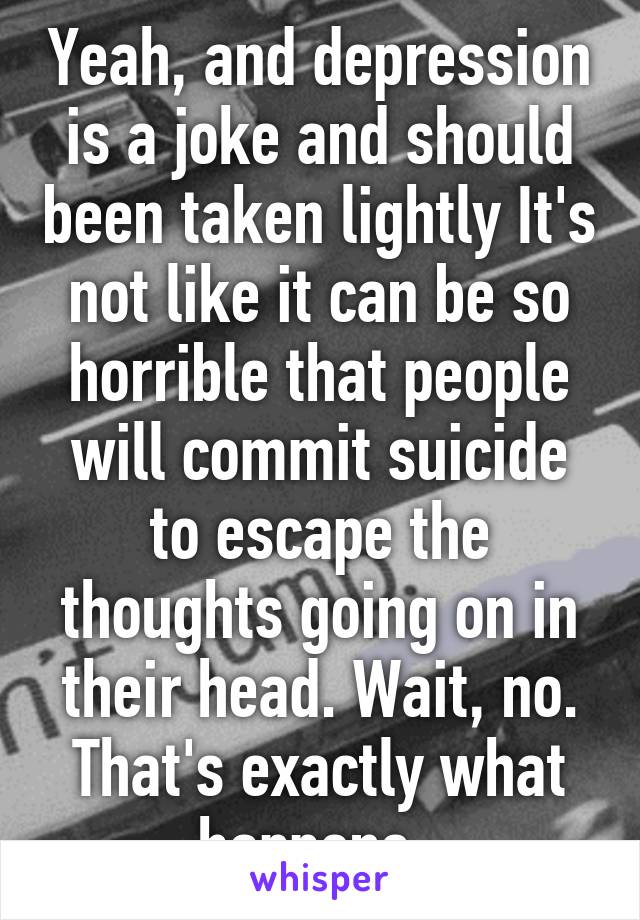 Yeah, and depression is a joke and should been taken lightly It's not like it can be so horrible that people will commit suicide to escape the thoughts going on in their head. Wait, no. That's exactly what happens. 