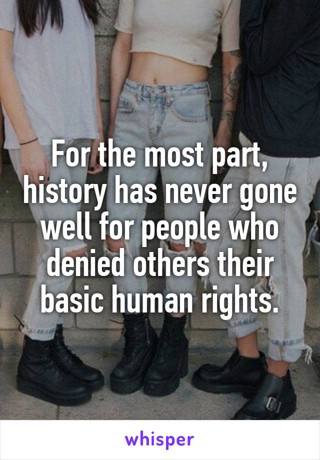 For the most part, history has never gone well for people who denied others their basic human rights.