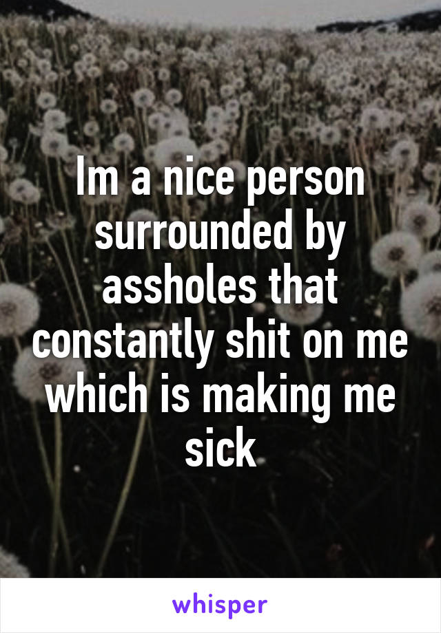 Im a nice person surrounded by assholes that constantly shit on me which is making me sick