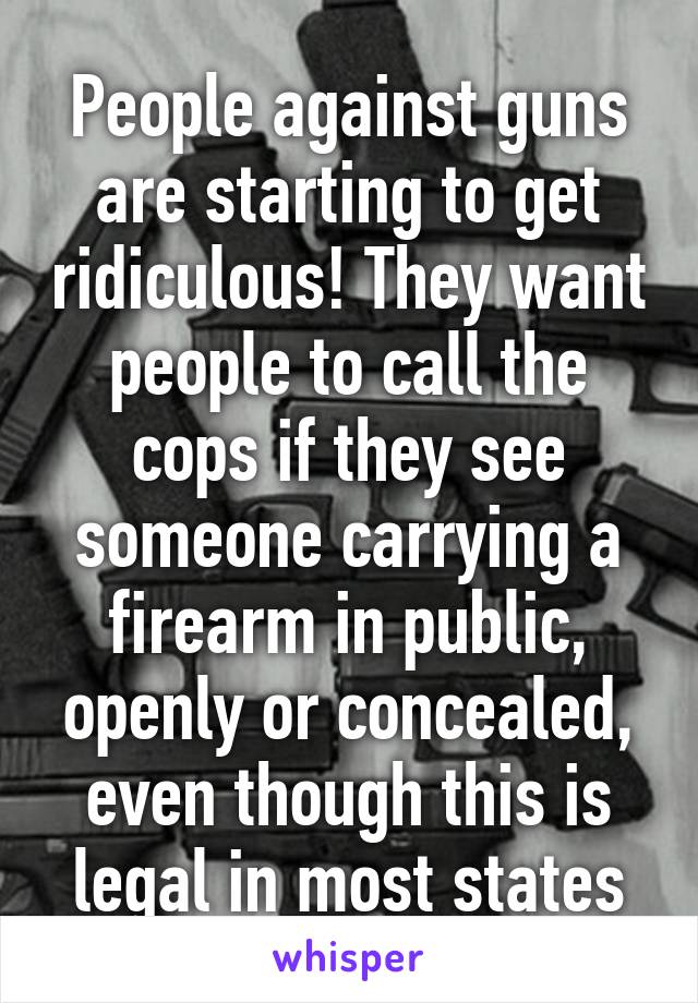 People against guns are starting to get ridiculous! They want people to call the cops if they see someone carrying a firearm in public, openly or concealed, even though this is legal in most states