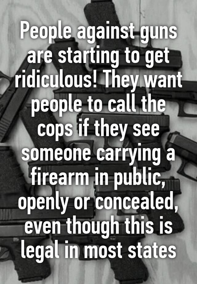 People against guns are starting to get ridiculous! They want people to call the cops if they see someone carrying a firearm in public, openly or concealed, even though this is legal in most states