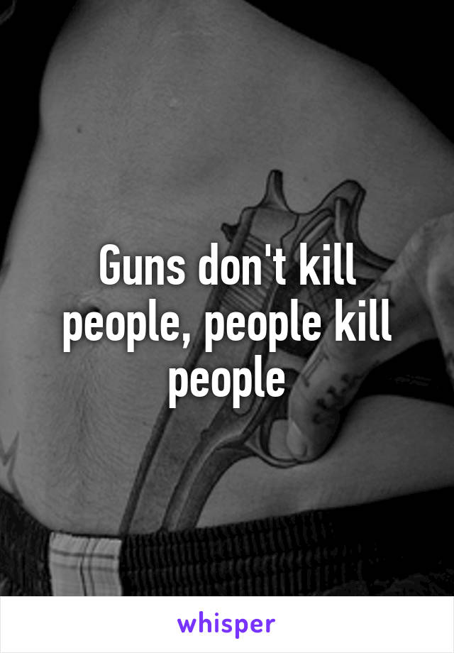 Guns don't kill people, people kill people