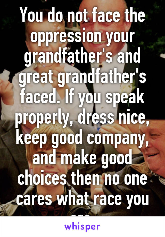 You do not face the oppression your grandfather's and great grandfather's faced. If you speak properly, dress nice, keep good company, and make good choices then no one cares what race you are.