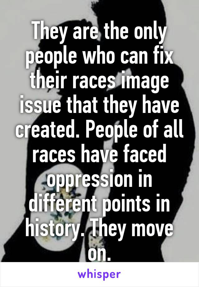 They are the only people who can fix their races image issue that they have created. People of all races have faced oppression in different points in history. They move on.