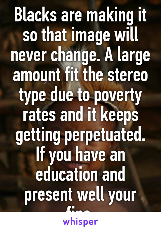 Blacks are making it so that image will never change. A large amount fit the stereo type due to poverty rates and it keeps getting perpetuated. If you have an education and present well your fine.