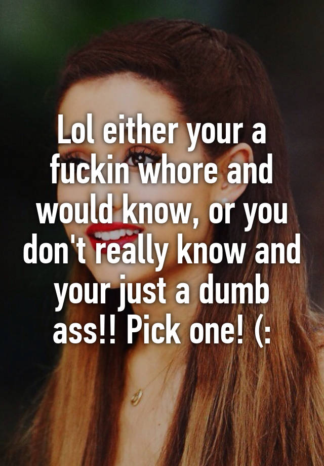 Lol either your a fuckin whore and would know, or you don't really know ...