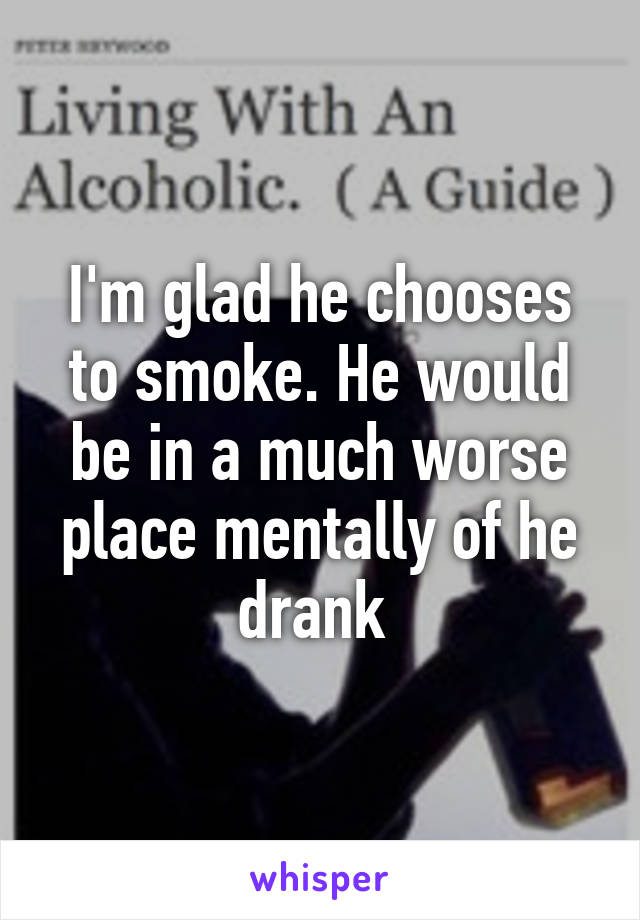 I'm glad he chooses to smoke. He would be in a much worse place mentally of he drank 
