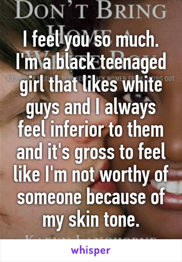 I feel you so much. I'm a black teenaged girl that likes white guys and I always feel inferior to them and it's gross to feel like I'm not worthy of someone because of my skin tone.