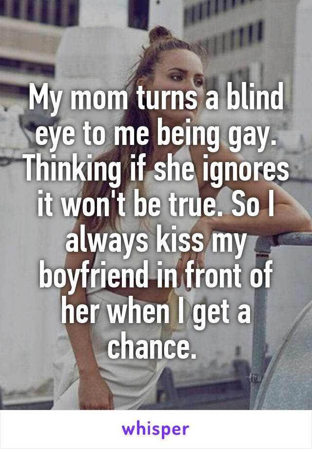 My mom turns a blind eye to me being gay. Thinking if she ignores it won't be true. So I always kiss my boyfriend in front of her when I get a chance. 
