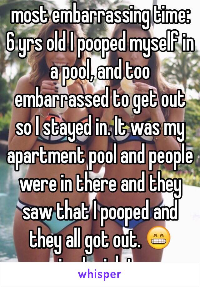 most embarrassing time: 6 yrs old I pooped myself in a pool, and too embarrassed to get out so I stayed in. It was my apartment pool and people were in there and they saw that I pooped and they all got out. 😁 memories I wish to erase. 