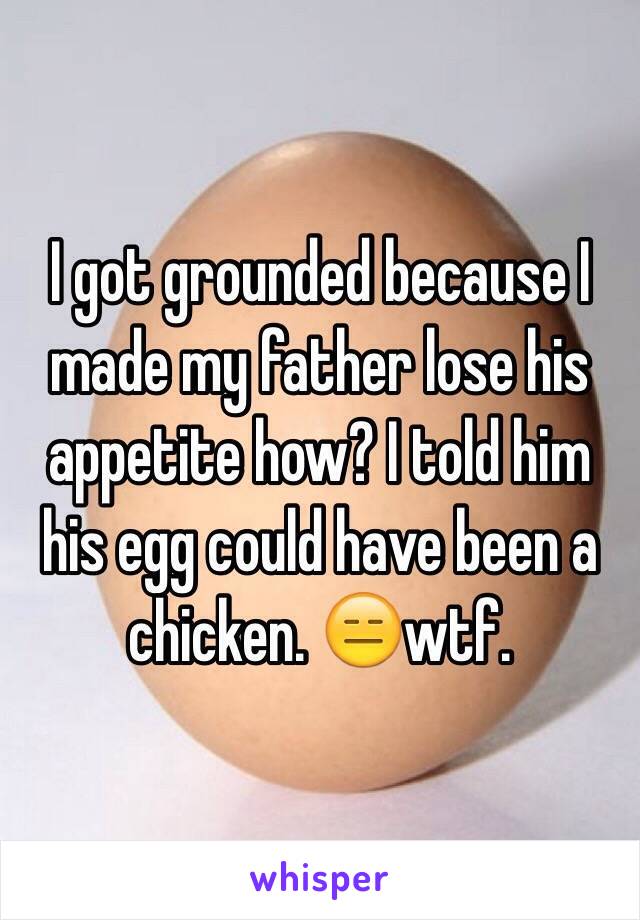 I got grounded because I made my father lose his  appetite how? I told him his egg could have been a chicken. 😑wtf. 