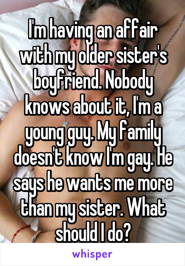 I'm having an affair with my older sister's boyfriend. Nobody knows about it, I'm a young guy. My family doesn't know I'm gay. He says he wants me more than my sister. What should I do?