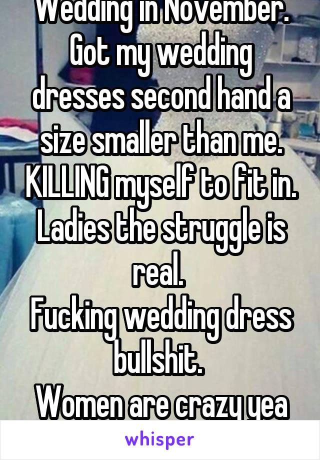 Wedding in November. Got my wedding dresses second hand a size smaller than me. KILLING myself to fit in. Ladies the struggle is real. 
Fucking wedding dress bullshit. 
Women are crazy yea yea I KNOW