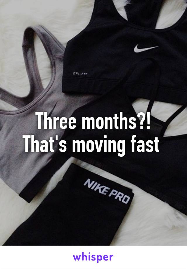 Three months?! That's moving fast 