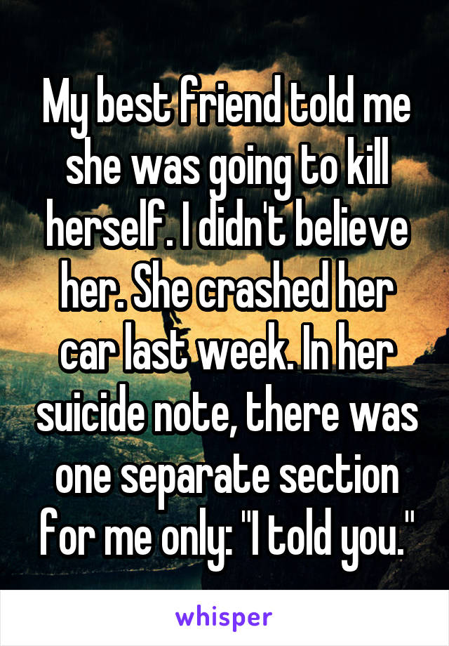 My best friend told me she was going to kill herself. I didn't believe her. She crashed her car last week. In her suicide note, there was one separate section for me only: "I told you."