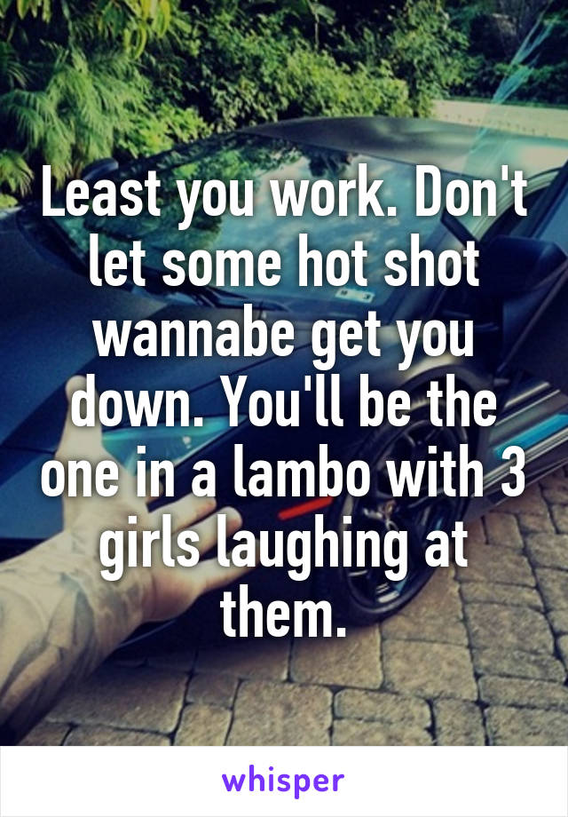 Least you work. Don't let some hot shot wannabe get you down. You'll be the one in a lambo with 3 girls laughing at them.