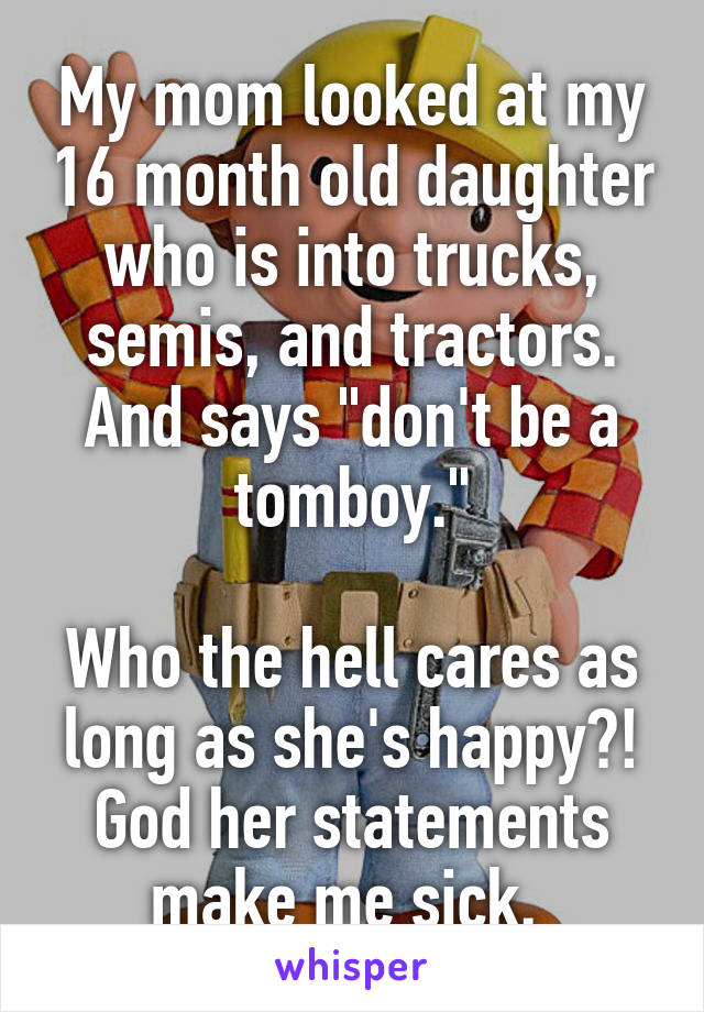 My mom looked at my 16 month old daughter who is into trucks, semis, and tractors. And says "don't be a tomboy."

Who the hell cares as long as she's happy?! God her statements make me sick. 