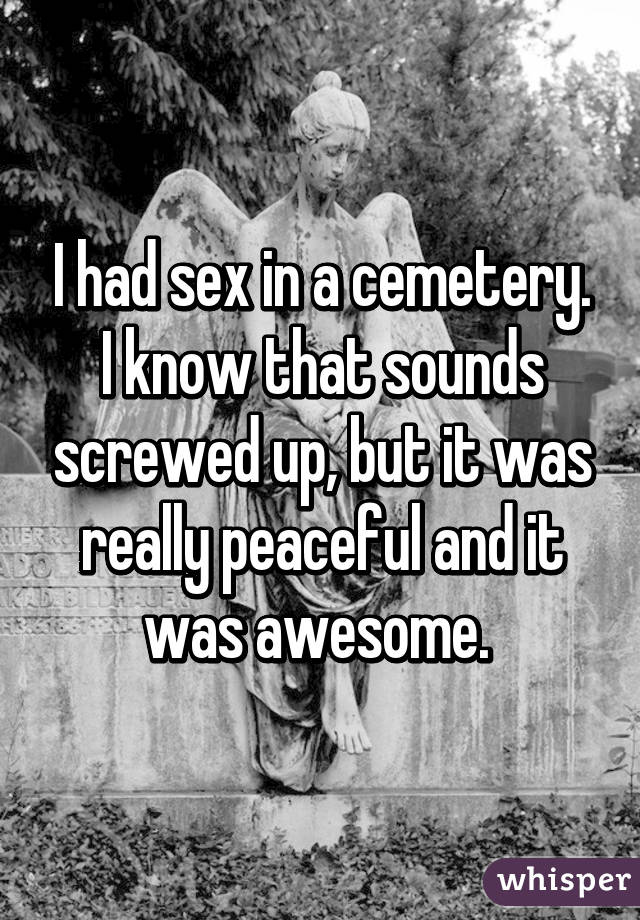 I had sex in a cemetery. I know that sounds screwed up, but it was really
peaceful and it was awesome. 