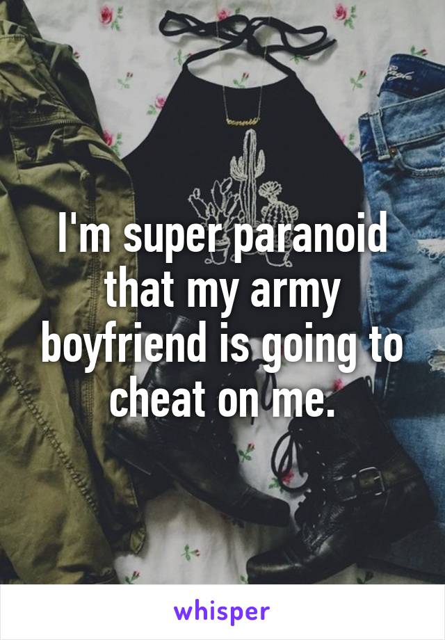 I'm super paranoid that my army boyfriend is going to cheat on me.