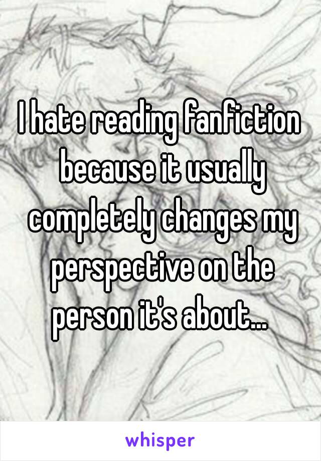 I hate reading fanfiction because it usually completely changes my perspective on the person it's about... 