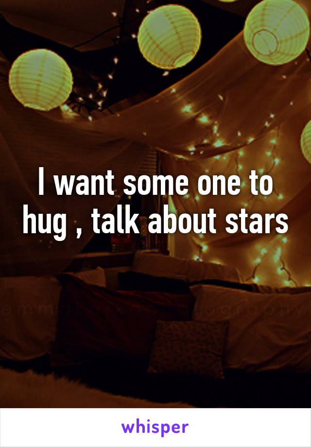I want some one to hug , talk about stars 