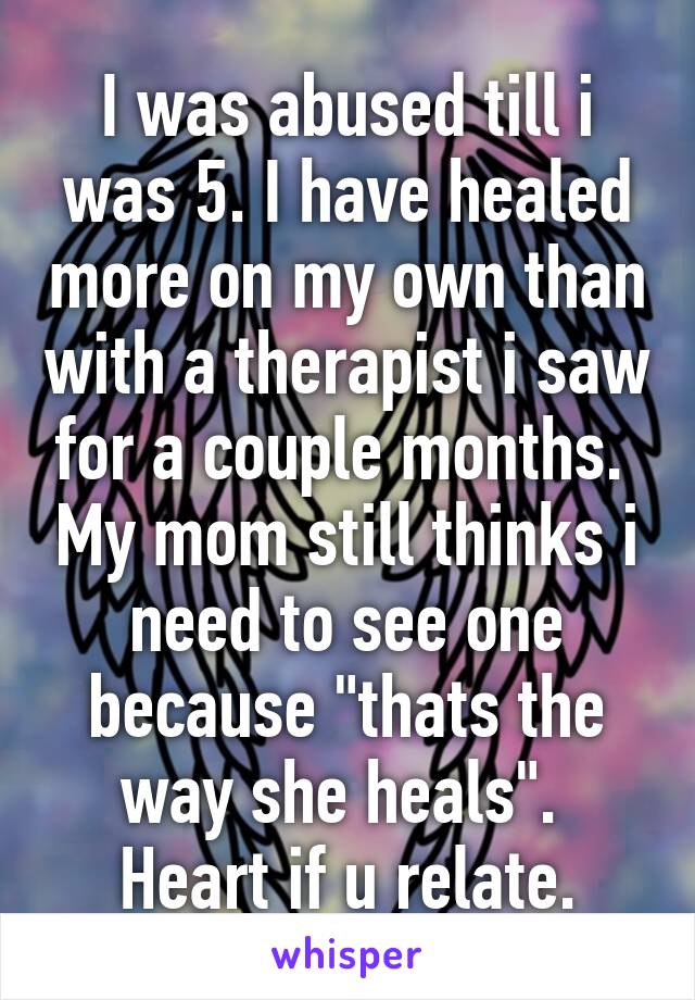 I was abused till i was 5. I have healed more on my own than with a therapist i saw for a couple months.  My mom still thinks i need to see one because "thats the way she heals".  Heart if u relate.